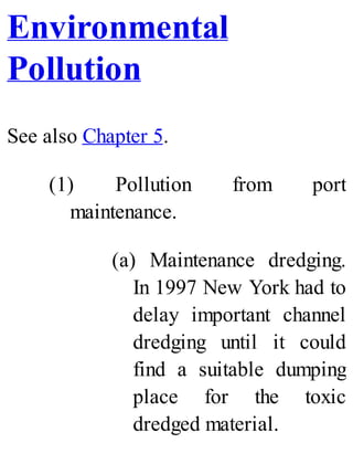 Environmental
Pollution
See also Chapter 5.
(1) Pollution from port
maintenance.
(a) Maintenance dredging.
In 1997 New York had to
delay important channel
dredging until it could
find a suitable dumping
place for the toxic
dredged material.
 