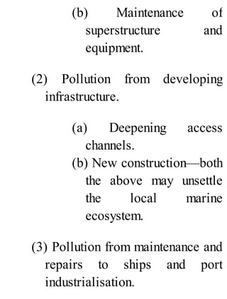 (b) Maintenance of
superstructure and
equipment.
(2) Pollution from developing
infrastructure.
(a) Deepening access
channels.
(b) New construction—both
the above may unsettle
the local marine
ecosystem.
(3) Pollution from maintenance and
repairs to ships and port
industrialisation.
 