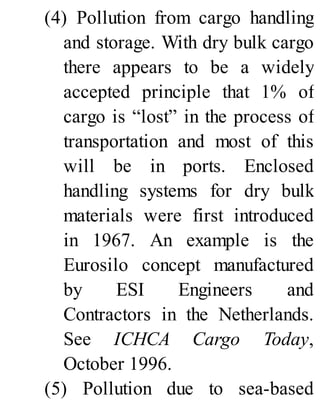 (4) Pollution from cargo handling
and storage. With dry bulk cargo
there appears to be a widely
accepted principle that 1% of
cargo is “lost” in the process of
transportation and most of this
will be in ports. Enclosed
handling systems for dry bulk
materials were first introduced
in 1967. An example is the
Eurosilo concept manufactured
by ESI Engineers and
Contractors in the Netherlands.
See ICHCA Cargo Today,
October 1996.
(5) Pollution due to sea-based
 