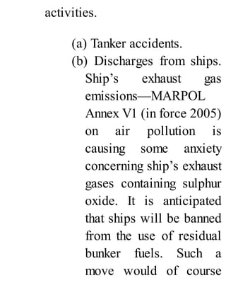 activities.
(a) Tanker accidents.
(b) Discharges from ships.
Ship’s exhaust gas
emissions—MARPOL
Annex V1 (in force 2005)
on air pollution is
causing some anxiety
concerning ship’s exhaust
gases containing sulphur
oxide. It is anticipated
that ships will be banned
from the use of residual
bunker fuels. Such a
move would of course
 