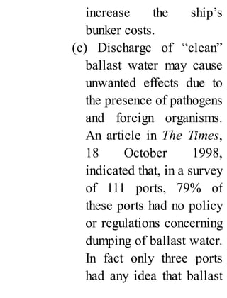 increase the ship’s
bunker costs.
(c) Discharge of “clean”
ballast water may cause
unwanted effects due to
the presence of pathogens
and foreign organisms.
An article in The Times,
18 October 1998,
indicated that, in a survey
of 111 ports, 79% of
these ports had no policy
or regulations concerning
dumping of ballast water.
In fact only three ports
had any idea that ballast
 