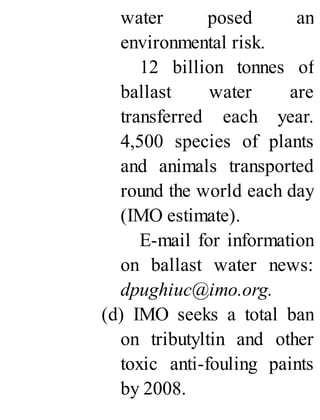 water posed an
environmental risk.
12 billion tonnes of
ballast water are
transferred each year.
4,500 species of plants
and animals transported
round the world each day
(IMO estimate).
E-mail for information
on ballast water news:
dpughiuc@imo.org.
(d) IMO seeks a total ban
on tributyltin and other
toxic anti-fouling paints
by 2008.
 