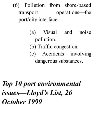 (6) Pollution from shore-based
transport operations—the
port/city interface.
(a) Visual and noise
pollution.
(b) Traffic congestion.
(c) Accidents involving
dangerous substances.
Top 10 port environmental
issues—Lloyd’s List, 26
October 1999
 
