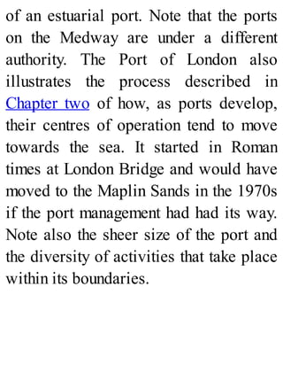 of an estuarial port. Note that the ports
on the Medway are under a different
authority. The Port of London also
illustrates the process described in
Chapter two of how, as ports develop,
their centres of operation tend to move
towards the sea. It started in Roman
times at London Bridge and would have
moved to the Maplin Sands in the 1970s
if the port management had had its way.
Note also the sheer size of the port and
the diversity of activities that take place
within its boundaries.
 