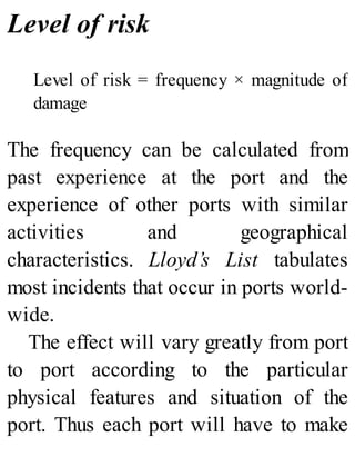 Level of risk
Level of risk = frequency × magnitude of
damage
The frequency can be calculated from
past experience at the port and the
experience of other ports with similar
activities and geographical
characteristics. Lloyd’s List tabulates
most incidents that occur in ports world-
wide.
The effect will vary greatly from port
to port according to the particular
physical features and situation of the
port. Thus each port will have to make
 