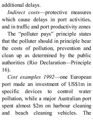 additional delays.
Indirect costs—protective measures
which cause delays in port activities,
and in traffic and port productivity zones
The “polluter pays” principle states
that the polluter should in principle bear
the costs of pollution, prevention and
clean up as determined by the public
authorities (Rio Declaration—Principle
16).
Cost examples 1992—one European
port made an investment of US$1m in
specific devices to control water
pollution, while a major Australian port
spent almost $2m on harbour cleaning
and beach cleaning vehicles. The
 