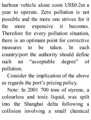 harbour vehicle alone costs US$0.2m a
year to operate. Zero pollution is not
possible and the more one strives for it
the more expensive it becomes.
Therefore for every pollution situation,
there is an optimum point for corrective
measures to be taken. In each
country/port the authority should define
such an “acceptable degree” of
pollution.
Consider the implication of the above
as regards the port’s pricing policy.
Note: In 2001 700 tons of styrene, a
colourless and toxic liquid, was spilt
into the Shanghai delta following a
collision involving a small chemical
 