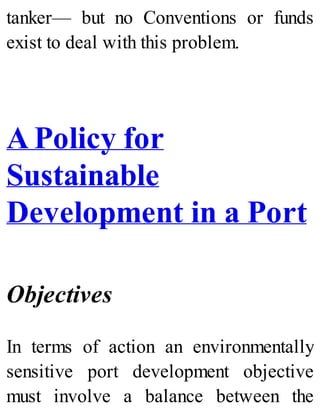 tanker— but no Conventions or funds
exist to deal with this problem.
A Policy for
Sustainable
Development in a Port
Objectives
In terms of action an environmentally
sensitive port development objective
must involve a balance between the
 
