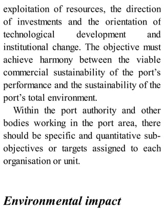 exploitation of resources, the direction
of investments and the orientation of
technological development and
institutional change. The objective must
achieve harmony between the viable
commercial sustainability of the port’s
performance and the sustainability of the
port’s total environment.
Within the port authority and other
bodies working in the port area, there
should be specific and quantitative sub-
objectives or targets assigned to each
organisation or unit.
Environmental impact
 