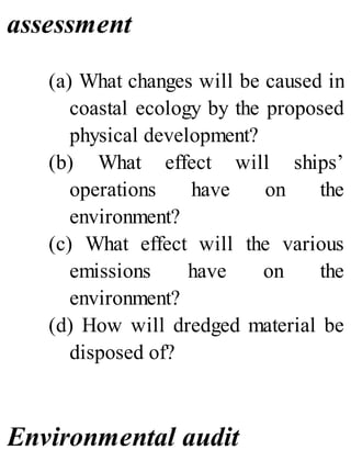 assessment
(a) What changes will be caused in
coastal ecology by the proposed
physical development?
(b) What effect will ships’
operations have on the
environment?
(c) What effect will the various
emissions have on the
environment?
(d) How will dredged material be
disposed of?
Environmental audit
 