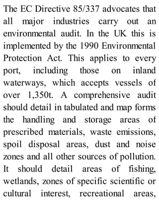 The EC Directive 85/337 advocates that
all major industries carry out an
environmental audit. In the UK this is
implemented by the 1990 Environmental
Protection Act. This applies to every
port, including those on inland
waterways, which accepts vessels of
over 1,350t. A comprehensive audit
should detail in tabulated and map forms
the handling and storage areas of
prescribed materials, waste emissions,
spoil disposal areas, dust and noise
zones and all other sources of pollution.
It should detail areas of fishing,
wetlands, zones of specific scientific or
cultural interest, recreational areas,
 