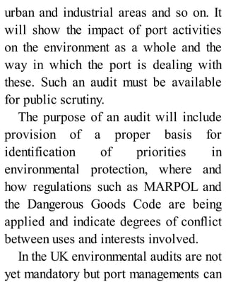 urban and industrial areas and so on. It
will show the impact of port activities
on the environment as a whole and the
way in which the port is dealing with
these. Such an audit must be available
for public scrutiny.
The purpose of an audit will include
provision of a proper basis for
identification of priorities in
environmental protection, where and
how regulations such as MARPOL and
the Dangerous Goods Code are being
applied and indicate degrees of conflict
between uses and interests involved.
In the UK environmental audits are not
yet mandatory but port managements can
 