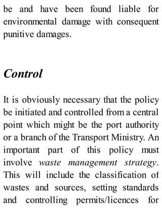 be and have been found liable for
environmental damage with consequent
punitive damages.
Control
It is obviously necessary that the policy
be initiated and controlled from a central
point which might be the port authority
or a branch of the Transport Ministry. An
important part of this policy must
involve waste management strategy.
This will include the classification of
wastes and sources, setting standards
and controlling permits/licences for
 