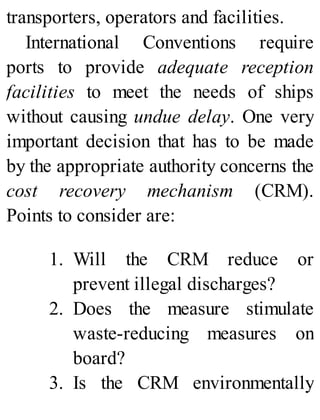 transporters, operators and facilities.
International Conventions require
ports to provide adequate reception
facilities to meet the needs of ships
without causing undue delay. One very
important decision that has to be made
by the appropriate authority concerns the
cost recovery mechanism (CRM).
Points to consider are:
1. Will the CRM reduce or
prevent illegal discharges?
2. Does the measure stimulate
waste-reducing measures on
board?
3. Is the CRM environmentally
 