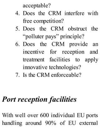 acceptable?
4. Does the CRM interfere with
free competition?
5. Does the CRM obstruct the
“polluter pays” principle?
6. Does the CRM provide an
incentive for reception and
treatment facilities to apply
innovative technologies?
7. Is the CRM enforceable?
Port reception facilities
With well over 600 individual EU ports
handling around 90% of EU external
 
