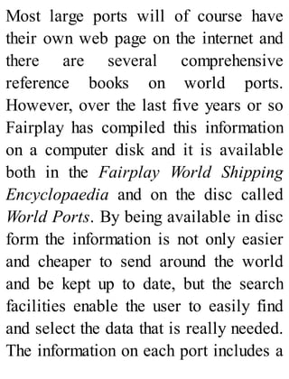 Most large ports will of course have
their own web page on the internet and
there are several comprehensive
reference books on world ports.
However, over the last five years or so
Fairplay has compiled this information
on a computer disk and it is available
both in the Fairplay World Shipping
Encyclopaedia and on the disc called
World Ports. By being available in disc
form the information is not only easier
and cheaper to send around the world
and be kept up to date, but the search
facilities enable the user to easily find
and select the data that is really needed.
The information on each port includes a
 