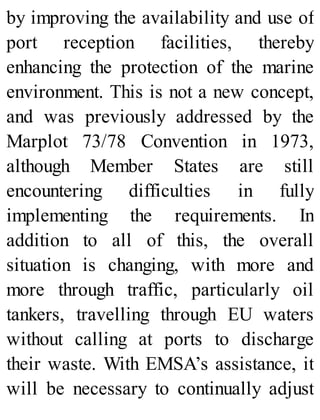 by improving the availability and use of
port reception facilities, thereby
enhancing the protection of the marine
environment. This is not a new concept,
and was previously addressed by the
Marplot 73/78 Convention in 1973,
although Member States are still
encountering difficulties in fully
implementing the requirements. In
addition to all of this, the overall
situation is changing, with more and
more through traffic, particularly oil
tankers, travelling through EU waters
without calling at ports to discharge
their waste. With EMSA’s assistance, it
will be necessary to continually adjust
 