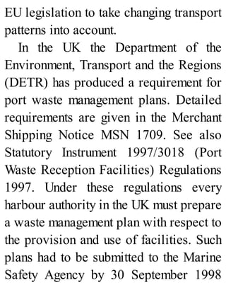 EU legislation to take changing transport
patterns into account.
In the UK the Department of the
Environment, Transport and the Regions
(DETR) has produced a requirement for
port waste management plans. Detailed
requirements are given in the Merchant
Shipping Notice MSN 1709. See also
Statutory Instrument 1997/3018 (Port
Waste Reception Facilities) Regulations
1997. Under these regulations every
harbour authority in the UK must prepare
a waste management plan with respect to
the provision and use of facilities. Such
plans had to be submitted to the Marine
Safety Agency by 30 September 1998
 