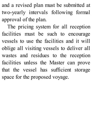 and a revised plan must be submitted at
two-yearly intervals following formal
approval of the plan.
The pricing system for all reception
facilities must be such to encourage
vessels to use the facilities and it will
oblige all visiting vessels to deliver all
wastes and residues to the reception
facilities unless the Master can prove
that the vessel has sufficient storage
space for the proposed voyage.
 
