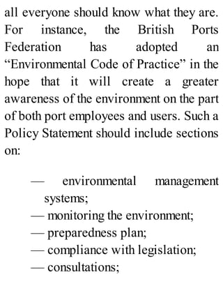 all everyone should know what they are.
For instance, the British Ports
Federation has adopted an
“Environmental Code of Practice” in the
hope that it will create a greater
awareness of the environment on the part
of both port employees and users. Such a
Policy Statement should include sections
on:
— environmental management
systems;
— monitoring the environment;
— preparedness plan;
— compliance with legislation;
— consultations;
 