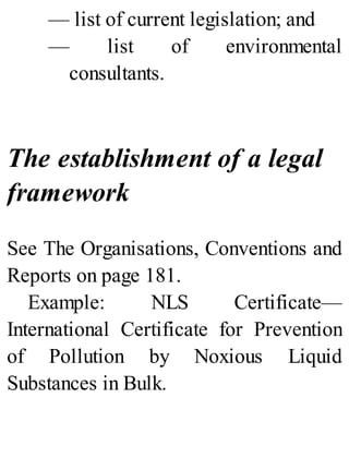 — list of current legislation; and
— list of environmental
consultants.
The establishment of a legal
framework
See The Organisations, Conventions and
Reports on page 181.
Example: NLS Certificate—
International Certificate for Prevention
of Pollution by Noxious Liquid
Substances in Bulk.
 