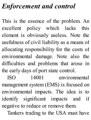 Enforcement and control
This is the essence of the problem. An
excellent policy which lacks this
element is obviously useless. Note the
usefulness of civil liability as a means of
allocating responsibility for the costs of
environmental damage. Note also the
difficulties and problems that arose in
the early days of port state control.
ISO 14001 environmental
management system (EMS) is focused on
environmental impacts. The idea is to
identify significant impacts and if
negative to reduce or remove them.
Tankers trading to the USA must have
 