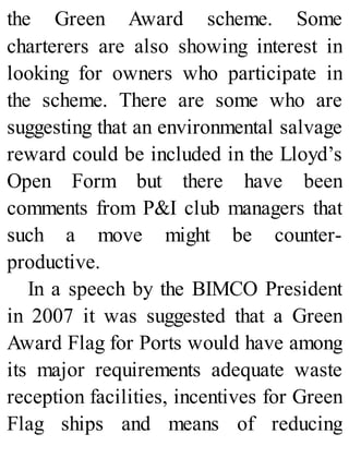 the Green Award scheme. Some
charterers are also showing interest in
looking for owners who participate in
the scheme. There are some who are
suggesting that an environmental salvage
reward could be included in the Lloyd’s
Open Form but there have been
comments from P&I club managers that
such a move might be counter-
productive.
In a speech by the BIMCO President
in 2007 it was suggested that a Green
Award Flag for Ports would have among
its major requirements adequate waste
reception facilities, incentives for Green
Flag ships and means of reducing
 