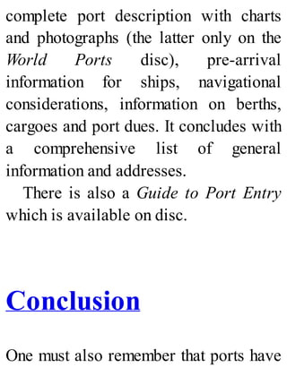 complete port description with charts
and photographs (the latter only on the
World Ports disc), pre-arrival
information for ships, navigational
considerations, information on berths,
cargoes and port dues. It concludes with
a comprehensive list of general
information and addresses.
There is also a Guide to Port Entry
which is available on disc.
Conclusion
One must also remember that ports have
 