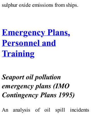 sulphur oxide emissions from ships.
Emergency Plans,
Personnel and
Training
Seaport oil pollution
emergency plans (IMO
Contingency Plans 1995)
An analysis of oil spill incidents
 