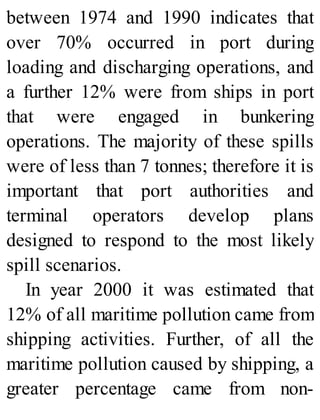 between 1974 and 1990 indicates that
over 70% occurred in port during
loading and discharging operations, and
a further 12% were from ships in port
that were engaged in bunkering
operations. The majority of these spills
were of less than 7 tonnes; therefore it is
important that port authorities and
terminal operators develop plans
designed to respond to the most likely
spill scenarios.
In year 2000 it was estimated that
12% of all maritime pollution came from
shipping activities. Further, of all the
maritime pollution caused by shipping, a
greater percentage came from non-
 