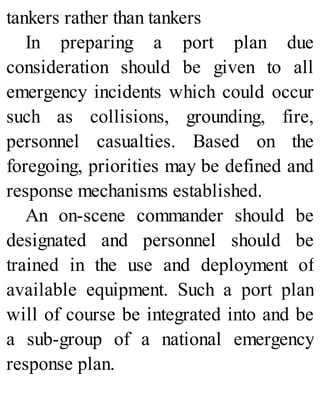 tankers rather than tankers
In preparing a port plan due
consideration should be given to all
emergency incidents which could occur
such as collisions, grounding, fire,
personnel casualties. Based on the
foregoing, priorities may be defined and
response mechanisms established.
An on-scene commander should be
designated and personnel should be
trained in the use and deployment of
available equipment. Such a port plan
will of course be integrated into and be
a sub-group of a national emergency
response plan.
 
