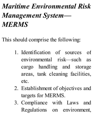 Maritime Environmental Risk
Management System—
MERMS
This should comprise the following:
1. Identification of sources of
environmental risk—such as
cargo handling and storage
areas, tank cleaning facilities,
etc.
2. Establishment of objectives and
targets for MERMS.
3. Compliance with Laws and
Regulations on environment,
 