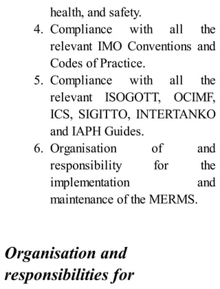 health, and safety.
4. Compliance with all the
relevant IMO Conventions and
Codes of Practice.
5. Compliance with all the
relevant ISOGOTT, OCIMF,
ICS, SIGITTO, INTERTANKO
and IAPH Guides.
6. Organisation of and
responsibility for the
implementation and
maintenance of the MERMS.
Organisation and
responsibilities for
 