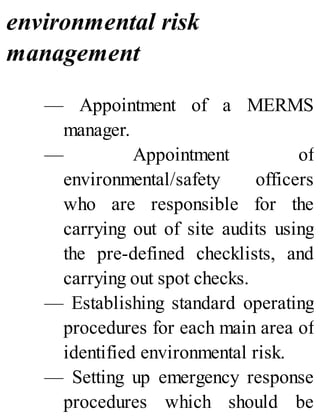 environmental risk
management
— Appointment of a MERMS
manager.
— Appointment of
environmental/safety officers
who are responsible for the
carrying out of site audits using
the pre-defined checklists, and
carrying out spot checks.
— Establishing standard operating
procedures for each main area of
identified environmental risk.
— Setting up emergency response
procedures which should be
 