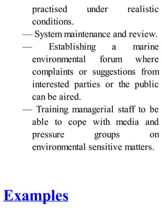 practised under realistic
conditions.
— System maintenance and review.
— Establishing a marine
environmental forum where
complaints or suggestions from
interested parties or the public
can be aired.
— Training managerial staff to be
able to cope with media and
pressure groups on
environmental sensitive matters.
Examples
 