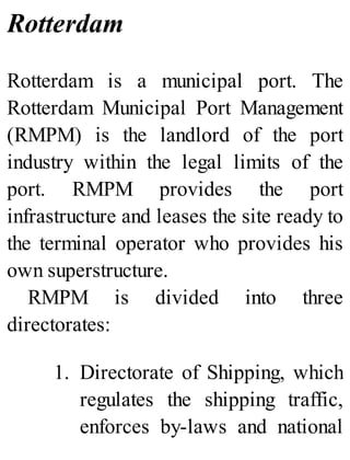 Rotterdam
Rotterdam is a municipal port. The
Rotterdam Municipal Port Management
(RMPM) is the landlord of the port
industry within the legal limits of the
port. RMPM provides the port
infrastructure and leases the site ready to
the terminal operator who provides his
own superstructure.
RMPM is divided into three
directorates:
1. Directorate of Shipping, which
regulates the shipping traffic,
enforces by-laws and national
 