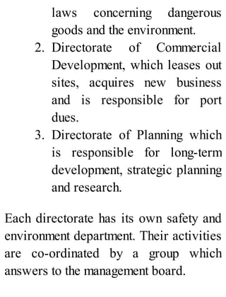 laws concerning dangerous
goods and the environment.
2. Directorate of Commercial
Development, which leases out
sites, acquires new business
and is responsible for port
dues.
3. Directorate of Planning which
is responsible for long-term
development, strategic planning
and research.
Each directorate has its own safety and
environment department. Their activities
are co-ordinated by a group which
answers to the management board.
 