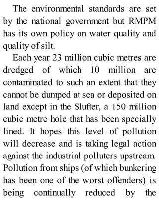 The environmental standards are set
by the national government but RMPM
has its own policy on water quality and
quality of silt.
Each year 23 million cubic metres are
dredged of which 10 million are
contaminated to such an extent that they
cannot be dumped at sea or deposited on
land except in the Slufter, a 150 million
cubic metre hole that has been specially
lined. It hopes this level of pollution
will decrease and is taking legal action
against the industrial polluters upstream.
Pollution from ships (of which bunkering
has been one of the worst offenders) is
being continually reduced by the
 