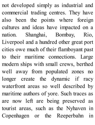 not developed simply as industrial and
commercial trading centres. They have
also been the points where foreign
cultures and ideas have impacted on a
nation. Shanghai, Bombay, Rio,
Liverpool and a hundred other great port
cities owe much of their flamboyant past
to their maritime connections. Large
modern ships with small crews, berthed
well away from populated zones no
longer create the dynamic if racy
waterfront areas so well described by
maritime authors of yore. Such traces as
are now left are being preserved as
tourist areas, such as the Nyhaven in
Copenhagen or the Reeperbahn in
 