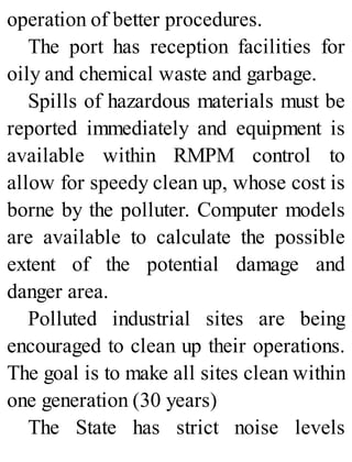 operation of better procedures.
The port has reception facilities for
oily and chemical waste and garbage.
Spills of hazardous materials must be
reported immediately and equipment is
available within RMPM control to
allow for speedy clean up, whose cost is
borne by the polluter. Computer models
are available to calculate the possible
extent of the potential damage and
danger area.
Polluted industrial sites are being
encouraged to clean up their operations.
The goal is to make all sites clean within
one generation (30 years)
The State has strict noise levels
 