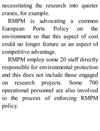 necessitating the research into quieter
cranes, for example.
RMPM is advocating a common
European Ports Policy on the
environment so that this aspect of cost
could no longer feature as an aspect of
competitive advantage.
RMPM employ some 20 staff directly
responsible for environmental protection
and this does not include those engaged
on research projects. Some 700
operational personnel are also involved
in the process of enforcing RMPM
policy.
 