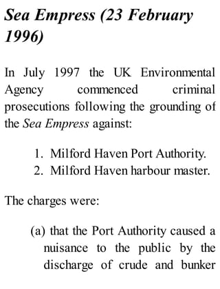 Sea Empress (23 February
1996)
In July 1997 the UK Environmental
Agency commenced criminal
prosecutions following the grounding of
the Sea Empress against:
1. Milford Haven Port Authority.
2. Milford Haven harbour master.
The charges were:
(a) that the Port Authority caused a
nuisance to the public by the
discharge of crude and bunker
 
