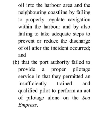 oil into the harbour area and the
neighbouring coastline by failing
to properly regulate navigation
within the harbour and by also
failing to take adequate steps to
prevent or reduce the discharge
of oil after the incident occurred;
and
(b) that the port authority failed to
provide a proper pilotage
service in that they permitted an
insufficiently trained and
qualified pilot to perform an act
of pilotage alone on the Sea
Empress.
 