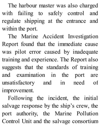 The harbour master was also charged
with failing to safely control and
regulate shipping at the entrance and
within the port.
The Marine Accident Investigation
Report found that the immediate cause
was pilot error caused by inadequate
training and experience. The Report also
suggests that the standards of training
and examination in the port are
unsatisfactory and in need of
improvement.
Following the incident, the initial
salvage response by the ship’s crew, the
port authority, the Marine Pollution
Control Unit and the salvage consortium
 