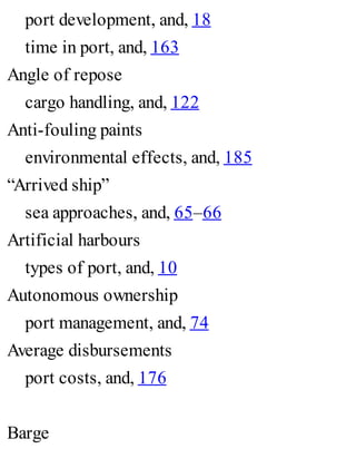 port development, and, 18
time in port, and, 163
Angle of repose
cargo handling, and, 122
Anti-fouling paints
environmental effects, and, 185
“Arrived ship”
sea approaches, and, 65–66
Artificial harbours
types of port, and, 10
Autonomous ownership
port management, and, 74
Average disbursements
port costs, and, 176
Barge
 