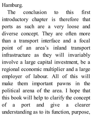 Hamburg.
The conclusion to this first
introductory chapter is therefore that
ports as such are a very loose and
diverse concept. They are often more
than a transport interface and a focal
point of an area’s inland transport
infrastructure as they will invariably
involve a large capital investment, be a
regional economic multiplier and a large
employer of labour. All of this will
make them important pawns in the
political arena of the area. I hope that
this book will help to clarify the concept
of a port and give a clearer
understanding as to its function, purpose,
 