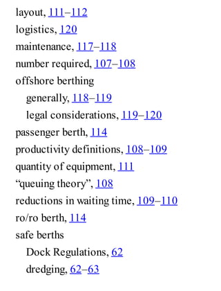 layout, 111–112
logistics, 120
maintenance, 117–118
number required, 107–108
offshore berthing
generally, 118–119
legal considerations, 119–120
passenger berth, 114
productivity definitions, 108–109
quantity of equipment, 111
“queuing theory”, 108
reductions in waiting time, 109–110
ro/ro berth, 114
safe berths
Dock Regulations, 62
dredging, 62–63
 