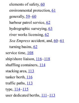 elements of safety, 60
environmental protection, 61
generally, 59–60
harbour patrol service, 62
hydrographic surveying, 63
river works licensing, 62
Sea Empress accident, and, 60–61
turning basins, 62
service time, 108
ship/shore liaison, 116–118
shuffling containers, 114
stacking area, 113
tanker berth, 116
traffic paths, 113
type, 114–115
user dedicated berths, 111–113
 