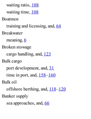 waiting ratio, 108
waiting time, 108
Boatmen
training and licensing, and, 64
Breakwater
meaning, 6
Broken stowage
cargo handling, and, 123
Bulk cargo
port development, and, 31
time in port, and, 158–160
Bulk oil
offshore berthing, and, 118–120
Bunker supply
sea approaches, and, 66
 