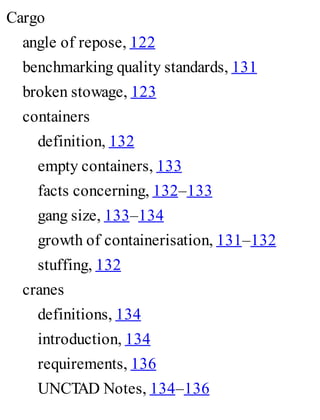 Cargo
angle of repose, 122
benchmarking quality standards, 131
broken stowage, 123
containers
definition, 132
empty containers, 133
facts concerning, 132–133
gang size, 133–134
growth of containerisation, 131–132
stuffing, 132
cranes
definitions, 134
introduction, 134
requirements, 136
UNCTAD Notes, 134–136
 